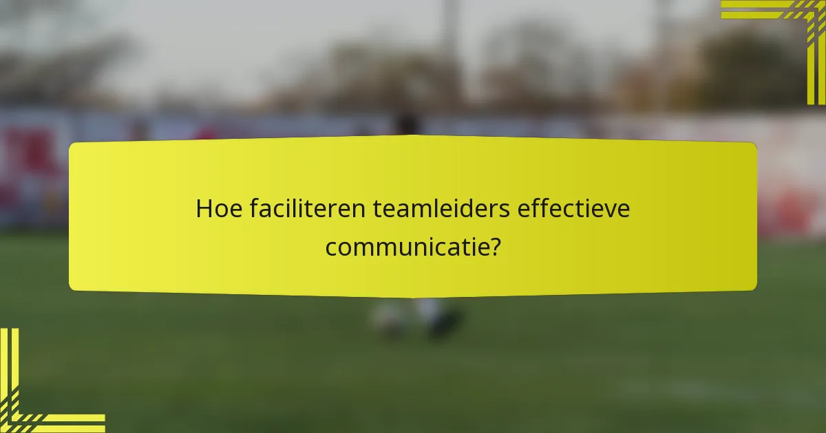 Hoe faciliteren teamleiders effectieve communicatie?