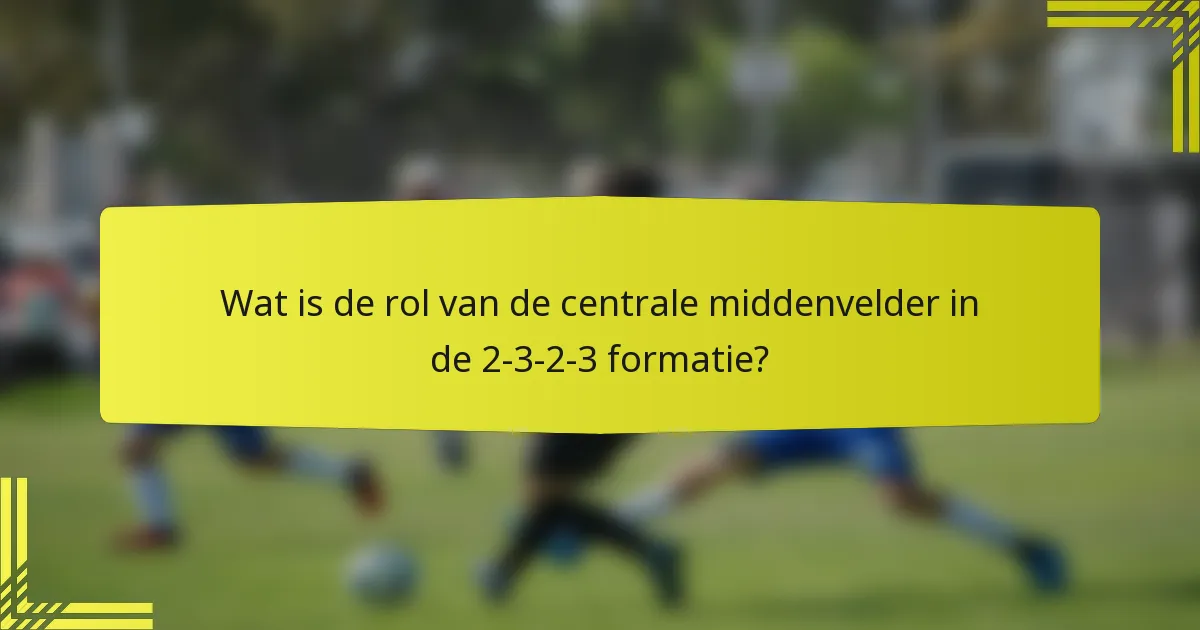 Wat is de rol van de centrale middenvelder in de 2-3-2-3 formatie?