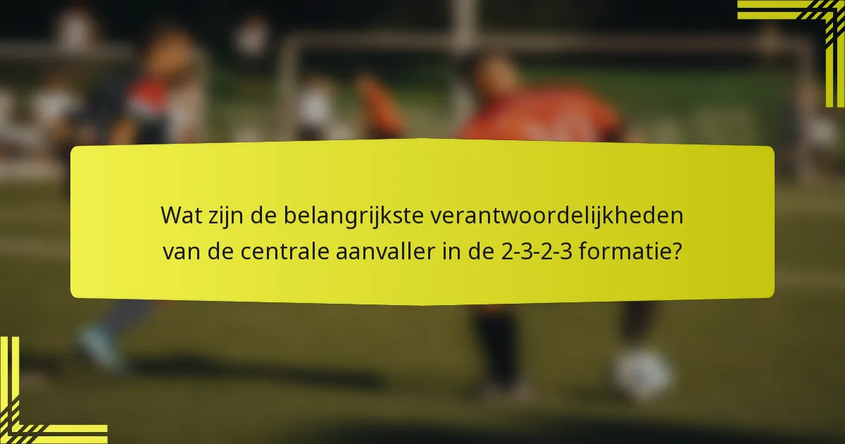 Wat zijn de belangrijkste verantwoordelijkheden van de centrale aanvaller in de 2-3-2-3 formatie?